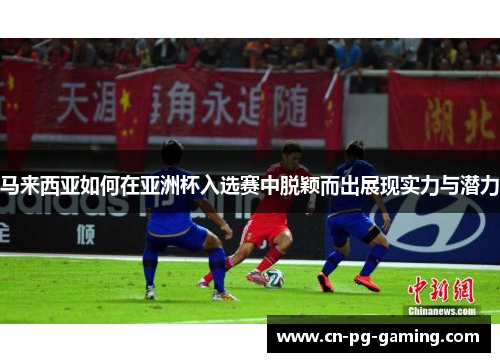 马来西亚如何在亚洲杯入选赛中脱颖而出展现实力与潜力 马来西亚如何在亚洲杯入选赛中脱颖而出展现实力与潜力