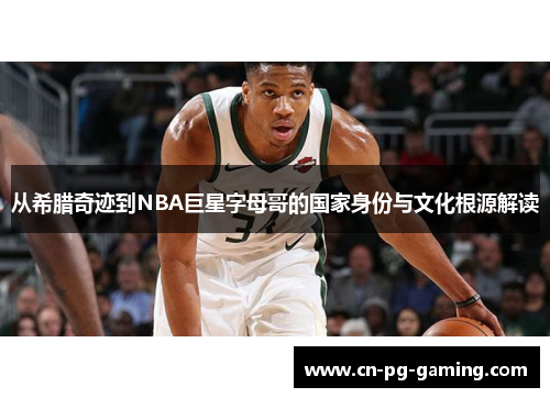 从希腊奇迹到NBA巨星字母哥的国家身份与文化根源解读 从希腊奇迹到NBA巨星字母哥的国家身份与文化根源解读