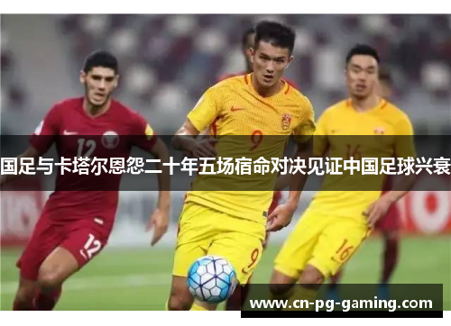 国足与卡塔尔恩怨二十年五场宿命对决见证中国足球兴衰 国足与卡塔尔恩怨二十年五场宿命对决见证中国足球兴衰