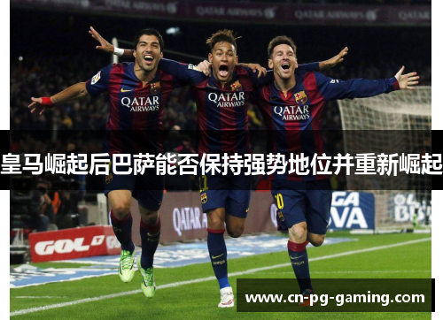 皇马崛起后巴萨能否保持强势地位并重新崛起 皇马崛起后巴萨能否保持强势地位并重新崛起