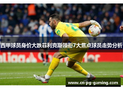 西甲球员身价大跌菲利克斯领衔7大焦点球员走势分析 西甲球员身价大跌菲利克斯领衔7大焦点球员走势分析