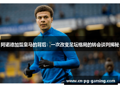 阿诺德加盟皇马的背后：一次改变足坛格局的转会谈判揭秘