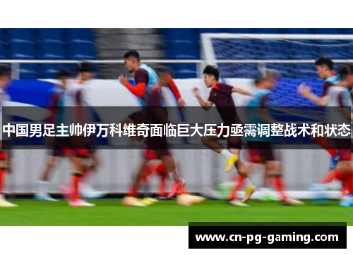 中国男足主帅伊万科维奇面临巨大压力亟需调整战术和状态