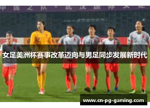 女足美洲杯赛事改革迈向与男足同步发展新时代 女足美洲杯赛事改革迈向与男足同步发展新时代